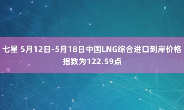 七星 5月12日-5月18日中国LNG综合进口到岸价格指数为122.59点