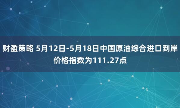 财盈策略 5月12日-5月18日中国原油综合进口到岸价格指数为111.27点