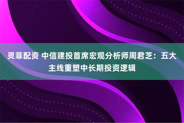 灵菲配资 中信建投首席宏观分析师周君芝：五大主线重塑中长期投资逻辑