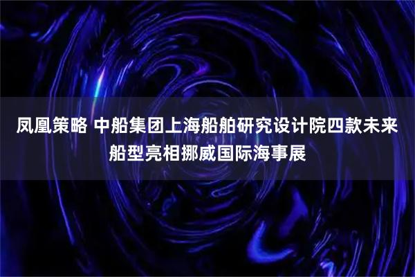 凤凰策略 中船集团上海船舶研究设计院四款未来船型亮相挪威国际海事展
