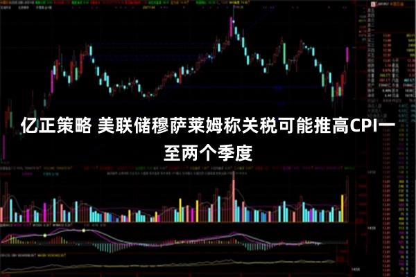 亿正策略 美联储穆萨莱姆称关税可能推高CPI一至两个季度