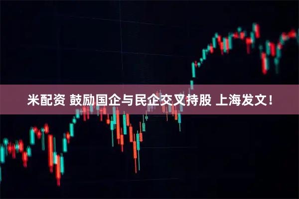 米配资 鼓励国企与民企交叉持股 上海发文！