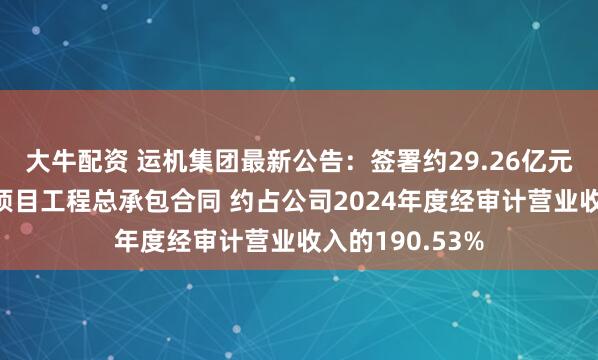 大牛配资 运机集团最新公告：签署约29.26亿元几内亚铝土矿项目工程总承包合同 约占公司2024年度经审计营业收入的190.53%