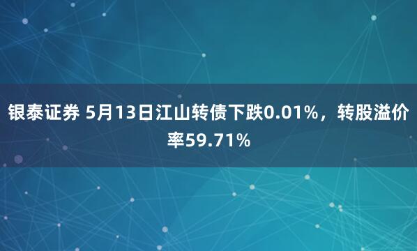 银泰证券 5月13日江山转债下跌0.01%，转股溢价率59.71%