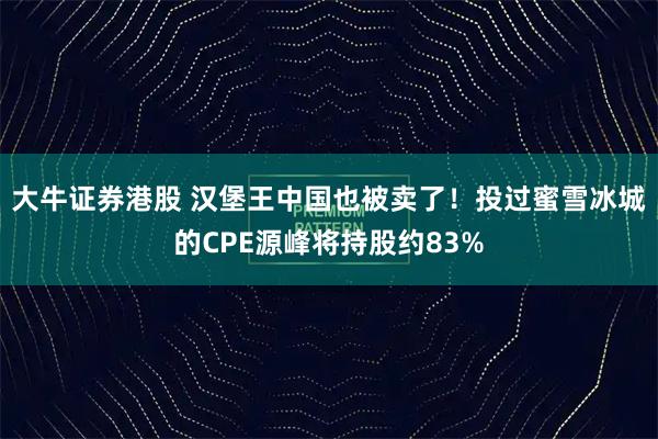 大牛证券港股 汉堡王中国也被卖了！投过蜜雪冰城的CPE源峰将持股约83%