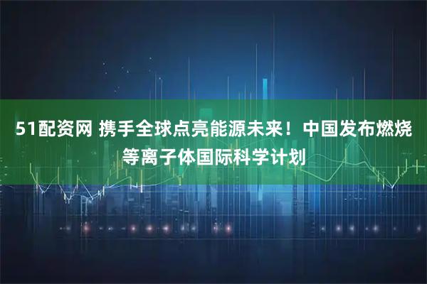 51配资网 携手全球点亮能源未来！中国发布燃烧等离子体国际科学计划