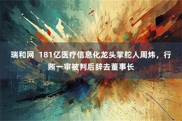 瑞和网  181亿医疗信息化龙头掌舵人周炜，行贿一审被判后辞去董事长