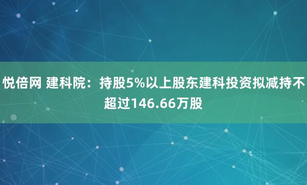 悦倍网 建科院：持股5%以上股东建科投资拟减持不超过146.66万股