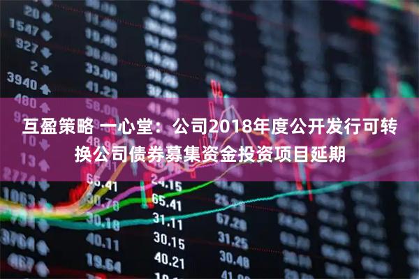 互盈策略 一心堂：公司2018年度公开发行可转换公司债券募集资金投资项目延期