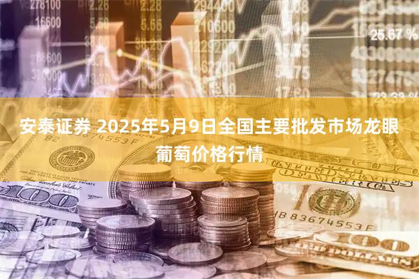 安泰证券 2025年5月9日全国主要批发市场龙眼葡萄价格行情