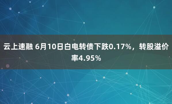 云上速融 6月10日白电转债下跌0.17%，转股溢价率4.95%