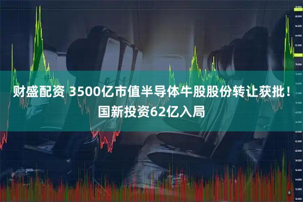 财盛配资 3500亿市值半导体牛股股份转让获批！国新投资62亿入局