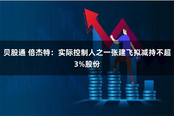 贝股通 倍杰特：实际控制人之一张建飞拟减持不超3%股份