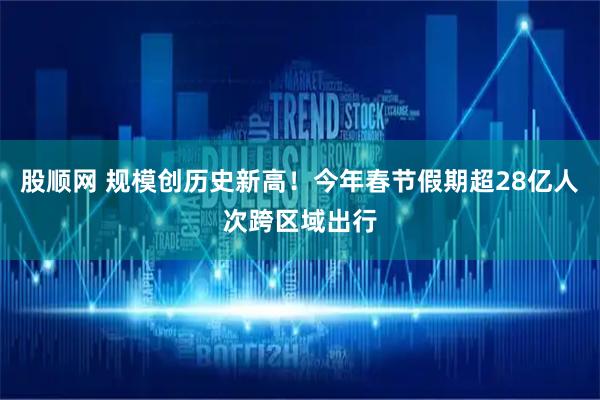股顺网 规模创历史新高！今年春节假期超28亿人次跨区域出行