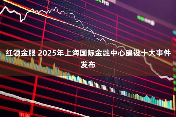 红领金服 2025年上海国际金融中心建设十大事件发布